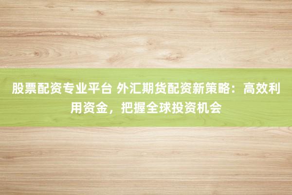 股票配资专业平台 外汇期货配资新策略：高效利用资金，把握全球投资机会
