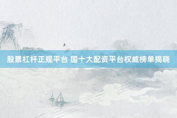 股票杠杆正规平台 国十大配资平台权威榜单揭晓