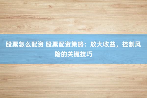 股票怎么配资 股票配资策略：放大收益，控制风险的关键技巧