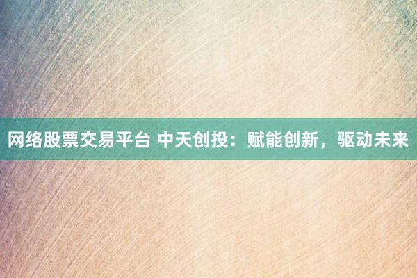 网络股票交易平台 中天创投：赋能创新，驱动未来