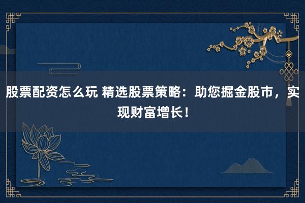 股票配资怎么玩 精选股票策略：助您掘金股市，实现财富增长！