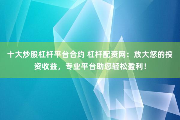 十大炒股杠杆平台合约 杠杆配资网：放大您的投资收益，专业平台助您轻松盈利！