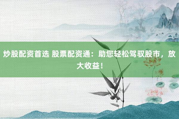 炒股配资首选 股票配资通：助您轻松驾驭股市，放大收益！