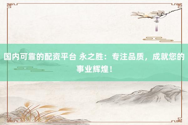 国内可靠的配资平台 永之胜：专注品质，成就您的事业辉煌！