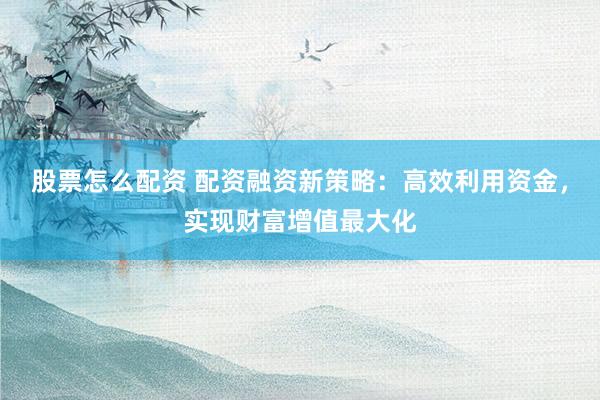 股票怎么配资 配资融资新策略：高效利用资金，实现财富增值最大化
