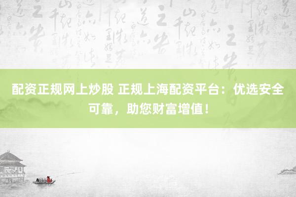 配资正规网上炒股 正规上海配资平台：优选安全可靠，助您财富增值！