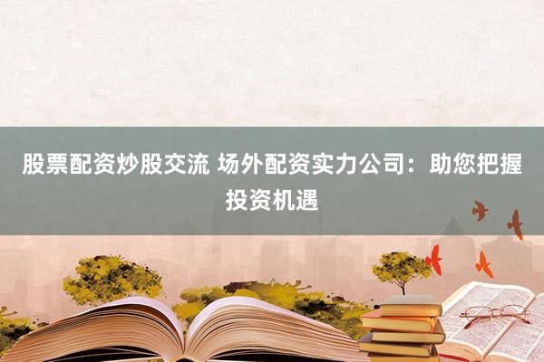 股票配资炒股交流 场外配资实力公司：助您把握投资机遇