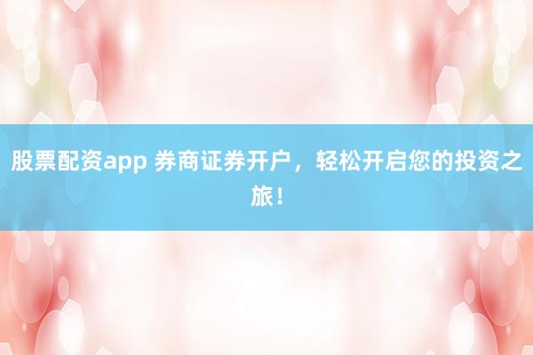 股票配资app 券商证券开户，轻松开启您的投资之旅！