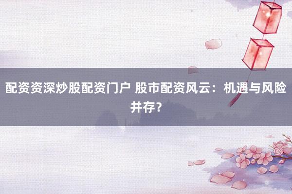 配资资深炒股配资门户 股市配资风云：机遇与风险并存？