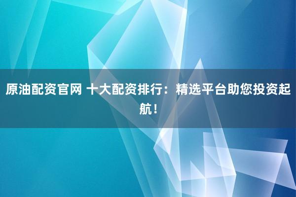 原油配资官网 十大配资排行：精选平台助您投资起航！