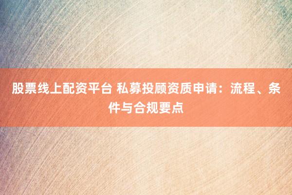 股票线上配资平台 私募投顾资质申请：流程、条件与合规要点