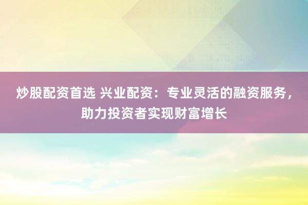 炒股配资首选 兴业配资：专业灵活的融资服务，助力投资者实现财富增长