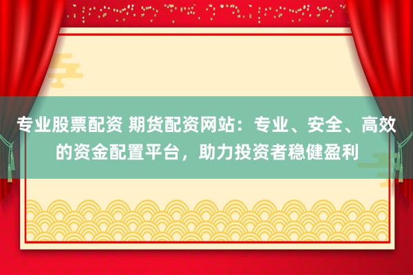 专业股票配资 期货配资网站：专业、安全、高效的资金配置平台，助力投资者稳健盈利