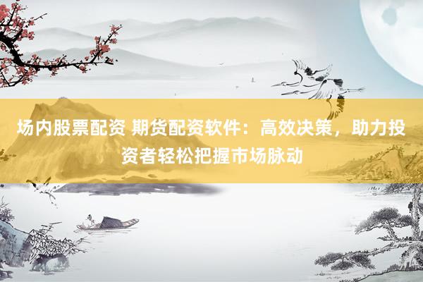 场内股票配资 期货配资软件：高效决策，助力投资者轻松把握市场脉动