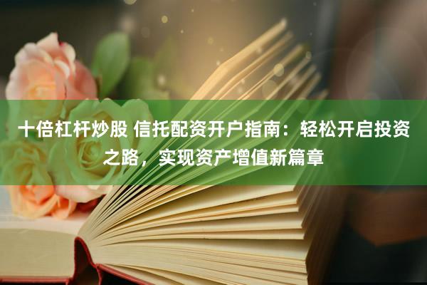 十倍杠杆炒股 信托配资开户指南：轻松开启投资之路，实现资产增值新篇章