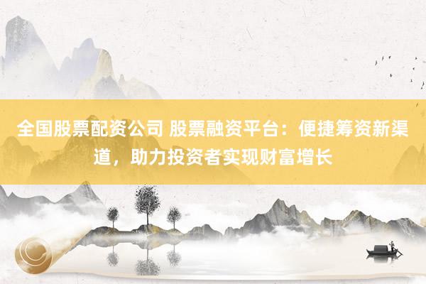 全国股票配资公司 股票融资平台：便捷筹资新渠道，助力投资者实现财富增长