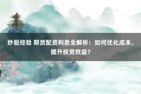 炒股经验 期货配资利息全解析：如何优化成本，提升投资效益？