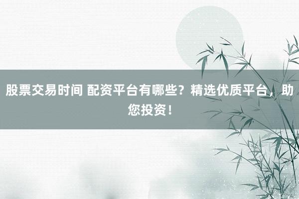 股票交易时间 配资平台有哪些？精选优质平台，助您投资！