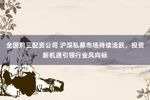 全国前三配资公司 沪深私募市场持续活跃，投资新机遇引领行业风向标