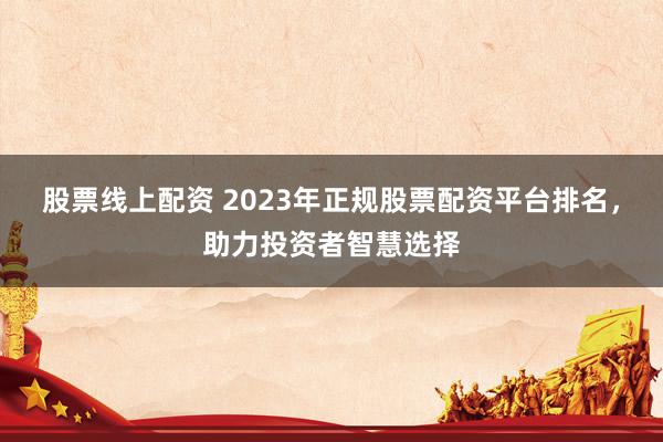 股票线上配资 2023年正规股票配资平台排名，助力投资者智慧选择