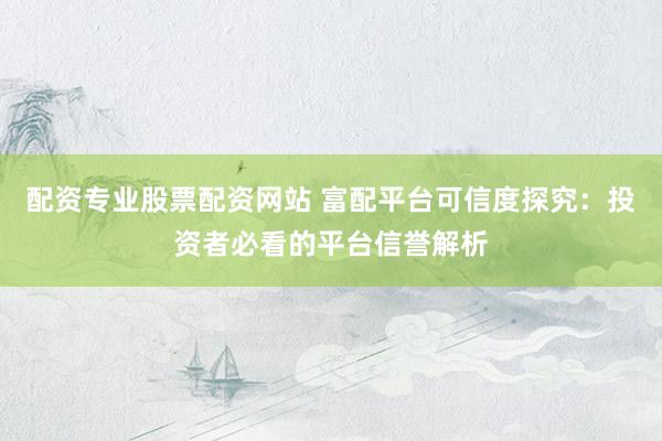 配资专业股票配资网站 富配平台可信度探究：投资者必看的平台信誉解析