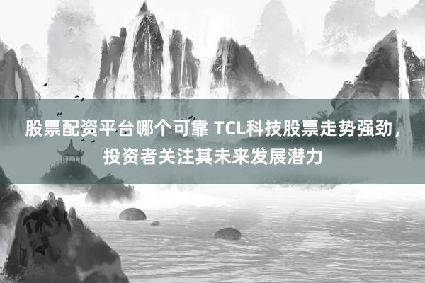 股票配资平台哪个可靠 TCL科技股票走势强劲，投资者关注其未来发展潜力