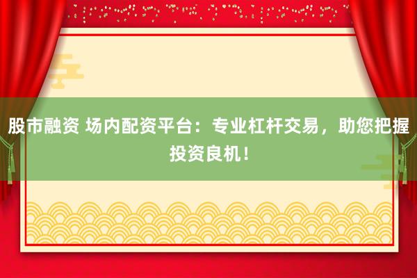 股市融资 场内配资平台：专业杠杆交易，助您把握投资良机！