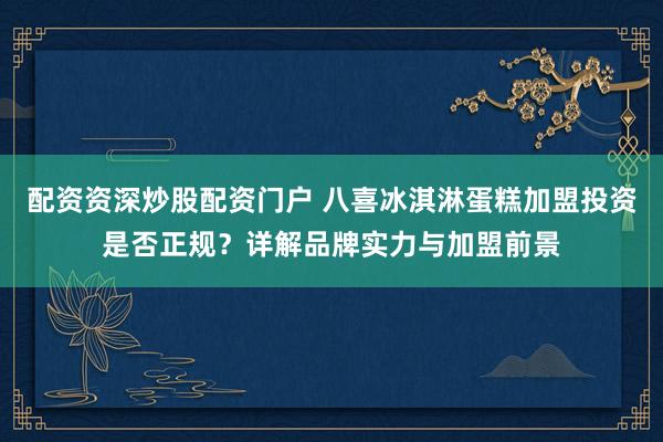配资资深炒股配资门户 八喜冰淇淋蛋糕加盟投资是否正规？详解品牌实力与加盟前景