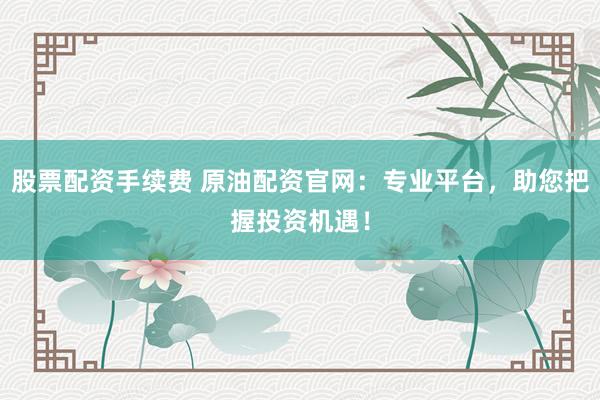 股票配资手续费 原油配资官网：专业平台，助您把握投资机遇！