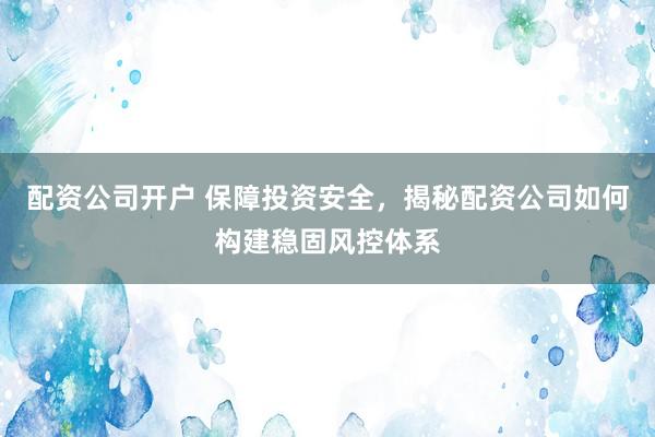 配资公司开户 保障投资安全，揭秘配资公司如何构建稳固风控体系
