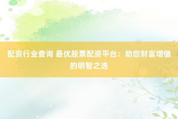 配资行业查询 最优股票配资平台：助您财富增值的明智之选