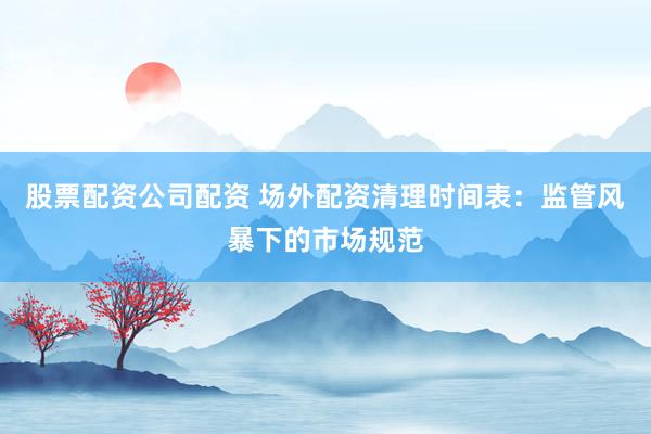 股票配资公司配资 场外配资清理时间表：监管风暴下的市场规范