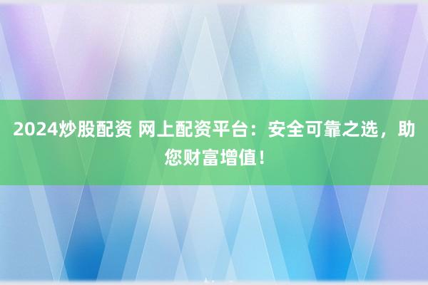 2024炒股配资 网上配资平台：安全可靠之选，助您财富增值！