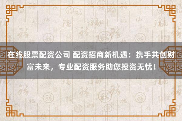 在线股票配资公司 配资招商新机遇：携手共创财富未来，专业配资服务助您投资无忧！