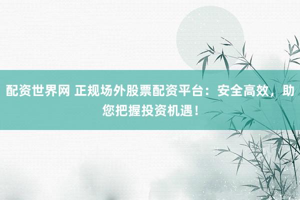配资世界网 正规场外股票配资平台：安全高效，助您把握投资机遇！