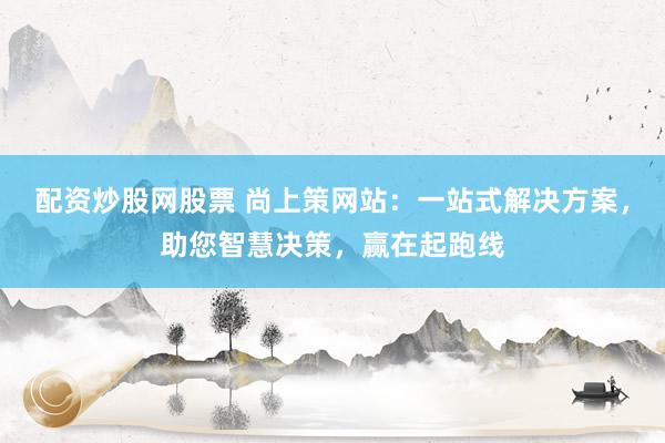 配资炒股网股票 尚上策网站：一站式解决方案，助您智慧决策，赢在起跑线