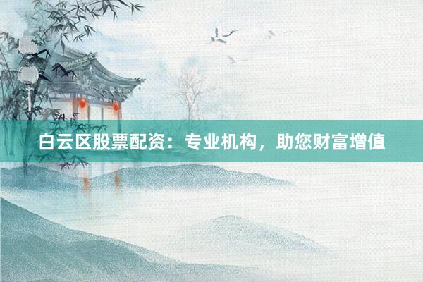 白云区股票配资：专业机构，助您财富增值
