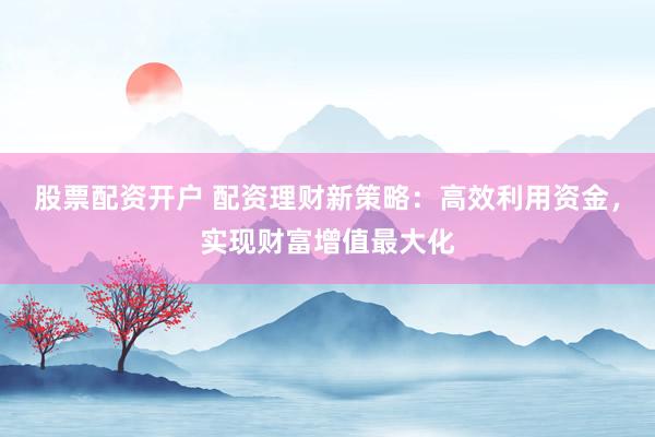 股票配资开户 配资理财新策略：高效利用资金，实现财富增值最大化