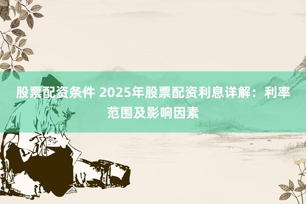 股票配资条件 2025年股票配资利息详解：利率范围及影响因素