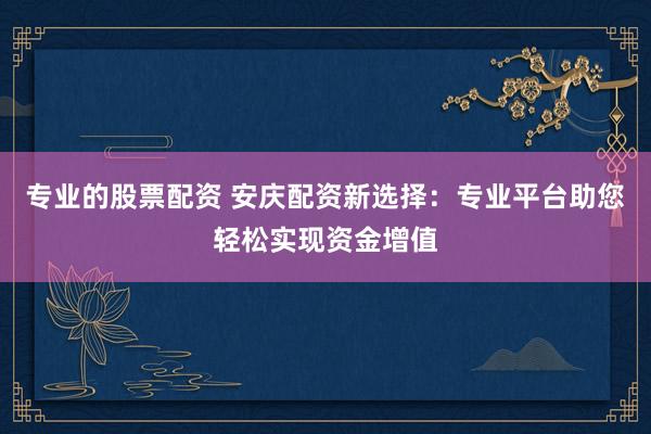 专业的股票配资 安庆配资新选择:专业平台助您轻松实现资金增值