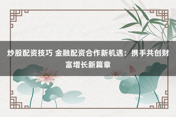 炒股配资技巧 金融配资合作新机遇：携手共创财富增长新篇章