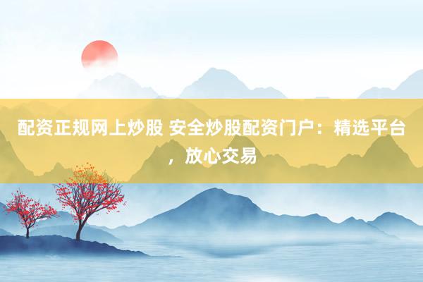 配资正规网上炒股 安全炒股配资门户：精选平台，放心交易