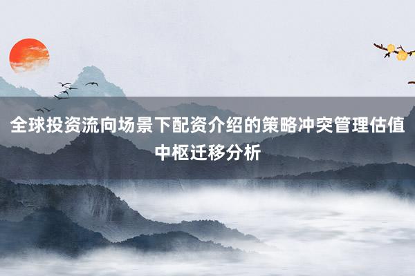 全球投资流向场景下配资介绍的策略冲突管理估值中枢迁移分析