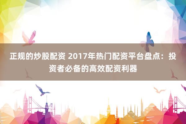 正规的炒股配资 2017年热门配资平台盘点：投资者必备的高效配资利器