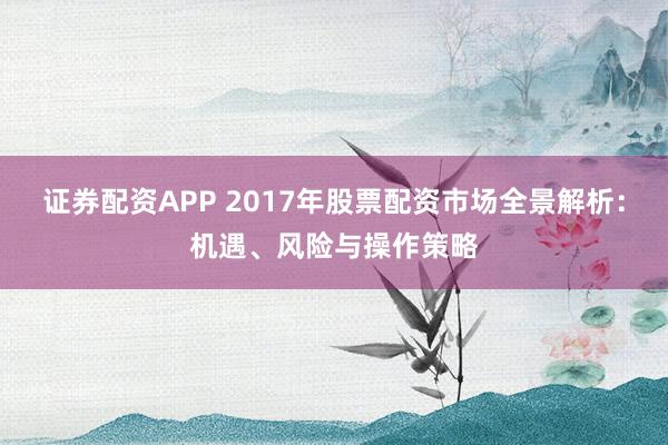 证券配资APP 2017年股票配资市场全景解析：机遇、风险与操作策略