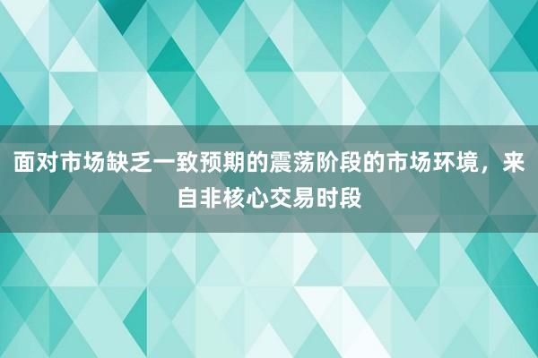 面对市场缺乏一致预期的震荡阶段的市场环境，来自非核心交易时段