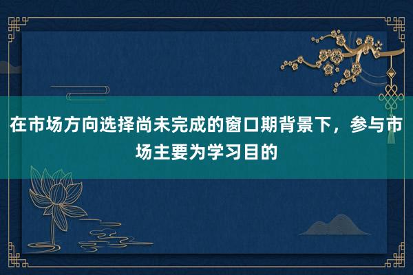 在市场方向选择尚未完成的窗口期背景下，参与市场主要为学习目的