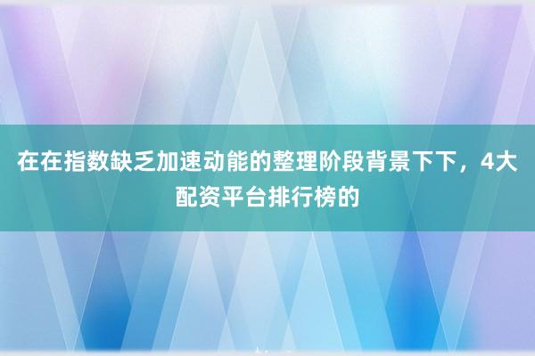 在在指数缺乏加速动能的整理阶段背景下下，4大配资平台排行榜的