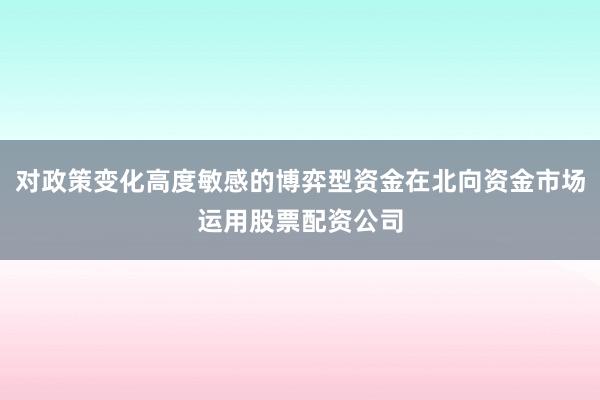 对政策变化高度敏感的博弈型资金在北向资金市场运用股票配资公司