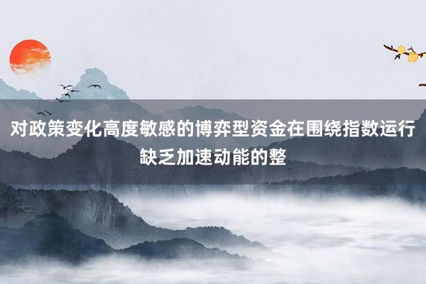对政策变化高度敏感的博弈型资金在围绕指数运行缺乏加速动能的整